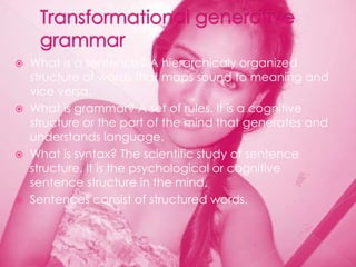  What is a sentence? A hierarchicaly organized
  structure of words that maps sound to meaning and
  vice versa.
 What is grammar? A set of rules. It is a cognitive
  structure or the part of the mind that generates and
  understands language.
 What is syntax? The scientific study of sentence
  structure. It is the psychological or cognitive
  sentence structure in the mind.
 Sentences consist of structured words.
 