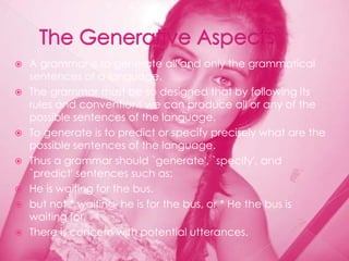    A grammar is to generate all and only the grammatical
    sentences of a language.
   The grammar must be so designed that by following its
    rules and conventions we can produce all or any of the
    possible sentences of the language.
   To generate is to predict or specify precisely what are the
    possible sentences of the language.
   Thus a grammar should `generate', `specify', and
    `predict' sentences such as:
   He is waiting for the bus.
   but not * waiting he is for the bus, or * He the bus is
    waiting for.
   There is concern with potential utterances.
 