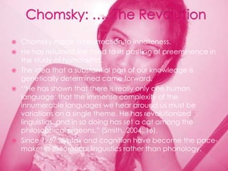    Chomsky made a resurrection to innateness.
   He has returned the mind to its position of preeminence in
    the study of humankind.
   The idea that a substantial part of our knowledge is
    genetically determined came forward.
   „„He has shown that there is really only one human
    language: that the immense complexity of the
    innumerable languages we hear around us must be
    variations on a single theme. He has revolutionized
    linguistics, and in so doing has set a cat among the
    philosophical pigeons.” (Smith, 2004: 16).
   Since 1957, syntax and cognition have become the pace-
    maker in theoretical linguistics rather than phonology.
 
