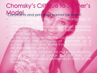 Constraints and principles cannot be learnt:
• Children learn their first or second language at
  an early age.
• They learn, for example, single word formation
  at the age one, and learn the basic grammar
  around age six.
• At this age, no one has the cognitive ability to
  understand the principles of grammar as a
  system, but because some innate capacity, is
  still capable of using it.
• Put it differently, children do not know anything
  about grammar or syntax but still they can
  produce grammatical sentences in most of the
  time.
 