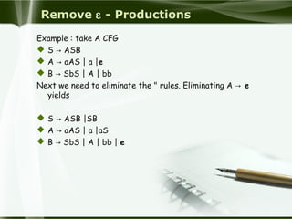 Remove ε - Productions
Example : take A CFG
 S → ASB
 A → aAS | a |e
 B → SbS | A | bb
Next we need to eliminate the " rules. Eliminating A → e
yields
 S → ASB |SB
 A → aAS | a |aS
 B → SbS | A | bb | e
 