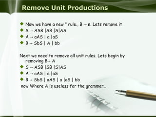 Remove Unit Productions
 Now we have a new " rule., B → ε. Lets remove it
 S → ASB |SB |S|AS
 A → aAS | a |aS
 B → SbS | A | bb
Next we need to remove all unit rules. Lets begin by
removing B→ A
 S → ASB |SB |S|AS
 A → aAS | a |aS
 B → SbS | aAS | a |aS | bb
now Where A is useless for the grammer..
 