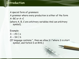 Introduction
A special form of grammars
A grammar where every production is either of the form
A BC or A C→ →
(where A, B, C are arbitrary variables And can arbitrary
symbol).
Example:
S AS | a→
A SA | b→
(If language contains ", then we allow S ! "where S is start
symbol, and forbid S on RHS.)
 