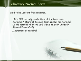 Chomsky Normal Form
Said to be Context free grammar.
..If a CFG has only productions of the form non-
terminal A string of two non-terminals Or non-terminal
A one terminal then the CFG is said to be in Chomsky
Normal Form (CNF).
..Increment of terminal
 