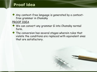 Proof ldea
 Any context-free language is generated by a context-
free grammar in Chomsky
PROOF IDEA
 We can convert any grammar G into Chomsky normal
form.
 The conversion has several stages wherein rules that
violate the conditions are replaced with equivalent ones
that are satisfactory.
 