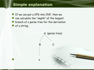 Simple explanation
 If we can put a CFG into CNF, then we
 can calculate the “depth” of the longest
 branch of a parse tree for the derivation
 of a string.
A (parse tree)
B C
 a
 