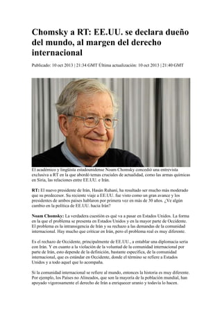 Chomsky a RT: EE.UU. se declara dueño
del mundo, al margen del derecho
internacional
Publicado: 10 oct 2013 | 21:34 GMT Última actualización: 10 oct 2013 | 21:40 GMT

El académico y lingüista estadounidense Noam Chomsky concedió una entrevista
exclusiva a RT en la que abordó temas cruciales de actualidad, como las armas químicas
en Siria, las relaciones entre EE.UU. e Irán.
RT: El nuevo presidente de Irán, Hasán Ruhaní, ha resultado ser mucho más moderado
que su predecesor. Su reciente viaje a EE.UU. fue visto como un gran avance y los
presidentes de ambos países hablaron por primera vez en más de 30 años. ¿Ve algún
cambio en la política de EE.UU. hacia Irán?
Noam Chomsky: La verdadera cuestión es qué va a pasar en Estados Unidos. La forma
en la que el problema se presenta en Estados Unidos y en la mayor parte de Occidente.
El problema es la intransigencia de Irán y su rechazo a las demandas de la comunidad
internacional. Hay mucho que criticar en Irán, pero el problema real es muy diferente.
Es el rechazo de Occidente, principalmente de EE.UU., a entablar una diplomacia seria
con Irán. Y en cuanto a la violación de la voluntad de la comunidad internacional por
parte de Irán, esto depende de la definición, bastante específica, de la comunidad
internacional, que es estándar en Occidente, donde el término se refiere a Estados
Unidos y a todo aquel que lo acompaña.
Si la comunidad internacional se refiere al mundo, entonces la historia es muy diferente.
Por ejemplo, los Países no Alineados, que son la mayoría de la población mundial, han
apoyado vigorosamente el derecho de Irán a enriquecer uranio y todavía lo hacen.

 