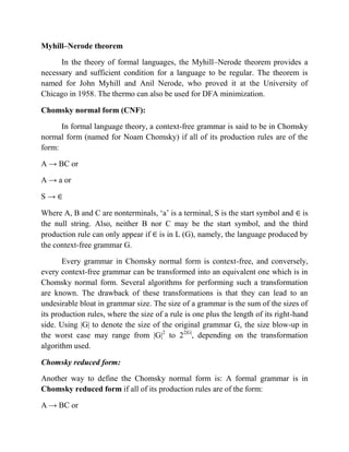 Myhill–Nerode theorem
In the theory of formal languages, the Myhill–Nerode theorem provides a
necessary and sufficient condition for a language to be regular. The theorem is
named for John Myhill and Anil Nerode, who proved it at the University of
Chicago in 1958. The thermo can also be used for DFA minimization.
Chomsky normal form (CNF):
In formal language theory, a context-free grammar is said to be in Chomsky
normal form (named for Noam Chomsky) if all of its production rules are of the
form:
A → BC or
A → a or
S →
Where A, B and C are nonterminals, „a‟ is a terminal, S is the start symbol and is
the null string. Also, neither B nor C may be the start symbol, and the third
production rule can only appear if is in L (G), namely, the language produced by
the context-free grammar G.
Every grammar in Chomsky normal form is context-free, and conversely,
every context-free grammar can be transformed into an equivalent one which is in
Chomsky normal form. Several algorithms for performing such a transformation
are known. The drawback of these transformations is that they can lead to an
undesirable bloat in grammar size. The size of a grammar is the sum of the sizes of
its production rules, where the size of a rule is one plus the length of its right-hand
side. Using |G| to denote the size of the original grammar G, the size blow-up in
the worst case may range from |G|2
to 22|G|
, depending on the transformation
algorithm used.
Chomsky reduced form:
Another way to define the Chomsky normal form is: A formal grammar is in
Chomsky reduced form if all of its production rules are of the form:
A → BC or
 