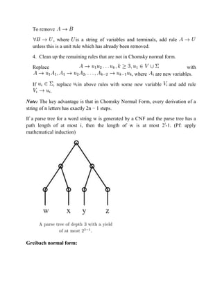 To remove
, where is a string of variables and terminals, add rule
unless this is a unit rule which has already been removed.
4. Clean up the remaining rules that are not in Chomsky normal form.
Replace with
, where are new variables.
If , replace in above rules with some new variable and add rule
.
Note: The key advantage is that in Chomsky Normal Form, every derivation of a
string of n letters has exactly 2n − 1 steps.
If a parse tree for a word string w is generated by a CNF and the parse tree has a
path length of at most i, then the length of w is at most 2i
-1. (Pf: apply
mathematical induction)
Greibach normal form:
 