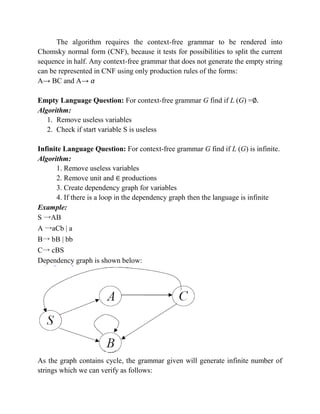 The algorithm requires the context-free grammar to be rendered into
Chomsky normal form (CNF), because it tests for possibilities to split the current
sequence in half. Any context-free grammar that does not generate the empty string
can be represented in CNF using only production rules of the forms:
A→ BC and A→
Empty Language Question: For context-free grammar G find if L (G) =∅.
Algorithm:
1. Remove useless variables
2. Check if start variable S is useless
Infinite Language Question: For context-free grammar G find if L (G) is infinite.
Algorithm:
1. Remove useless variables
2. Remove unit and productions
3. Create dependency graph for variables
4. If there is a loop in the dependency graph then the language is infinite
Example:
S →AB
A →aCb | a
B→ bB | bb
C→ cBS
Dependency graph is shown below:
As the graph contains cycle, the grammar given will generate infinite number of
strings which we can verify as follows:
 