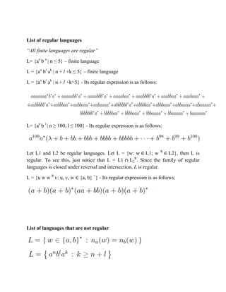 List of regular languages
“All finite languages are regular”
L= {an
b n
| n ≤ 5} – finite language
L = {an
bl
ak
| n + l +k ≤ 5} – finite language
L = {an
bl
ak
| n + l +k>5} - Its regular expression is as follows:
L= {an
b l
| n ≥ 100, l ≤ 100} - Its regular expression is as follows:
Let L1 and L2 be regular languages. Let L = {w: w L1; w R
L2}, then L is
regular. To see this, just notice that L = L1 L2
R
. Since the family of regular
languages is closed under reversal and intersection, L is regular.
L = {u w w R
v: u, v, w {a, b} +
} - Its regular expression is as follows:
List of languages that are not regular
 