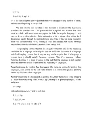 |xy| ≤ p
For all i ≥ 0, xyi
z L
„y‟ is the substring that can be pumped (removed or repeated any number of times,
and the resulting string is always in L
We can observe that the idea of this theorem is essentially the pigeonhole
principle: the principle that if we put more than n pigeons into n holes then there
must be a hole with more than one pigeon in. Take the regular language L, and
express it as a deterministic finite automaton with p states. Any string in L
determines a path through the automaton; so any string with p or more characters
must visit the same state twice, forming a loop. This looped part can be repeated
any arbitrary number of times to produce other strings in L.
The pumping lemma theorem is a negative theorem and is the necessary
condition for a language to be regular but not sufficient. It means if a language
satisfies Pumping Lemma then it may or may not be regular, but if a language is
regular then it should satisfy Pumping Lemma. Also if a language violates
Pumping Lemma, it is clear evidence to the fact that the language is not regular.
Thus this theorem is used to prove that no-regularity of languages.
Pumping lemma for context-free languages: The pumping lemma for context-free
languages, also known as the Bar-Hillel lemma, is a lemma that gives a property
shared by all context-free languages.
Formal statement: If a language L is context-free, then there exists some integer p
≥ 1 such that every string s in L with |s| ≥ p (where p is a "pumping length") can be
written as
s = uvxyz
with substrings u, v, x, y and z, such that
1. |vxy| ≤ p,
2. |vy| ≥ 1, and
3. u v n
x y n
z is in L for all n ≥ 0.
 