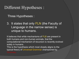 Different Hypotheses :
Three Hypotheses :
3. It states that only FLN (the Faculty of
Language in the narrow sense) is
unique to humans.
It believes that while mechanisms of FLB are present in
both humans and non-human animals, that the
computational mechanism of recursion is recently evolved
solely in humans.
This is the hypothesis which most closely aligns to the
typical theory of Universal Grammar championed by
Chomsky.
 