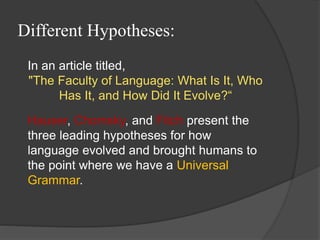 Different Hypotheses:
In an article titled,
"The Faculty of Language: What Is It, Who
Has It, and How Did It Evolve?“
Hauser, Chomsky, and Fitch present the
three leading hypotheses for how
language evolved and brought humans to
the point where we have a Universal
Grammar.
 