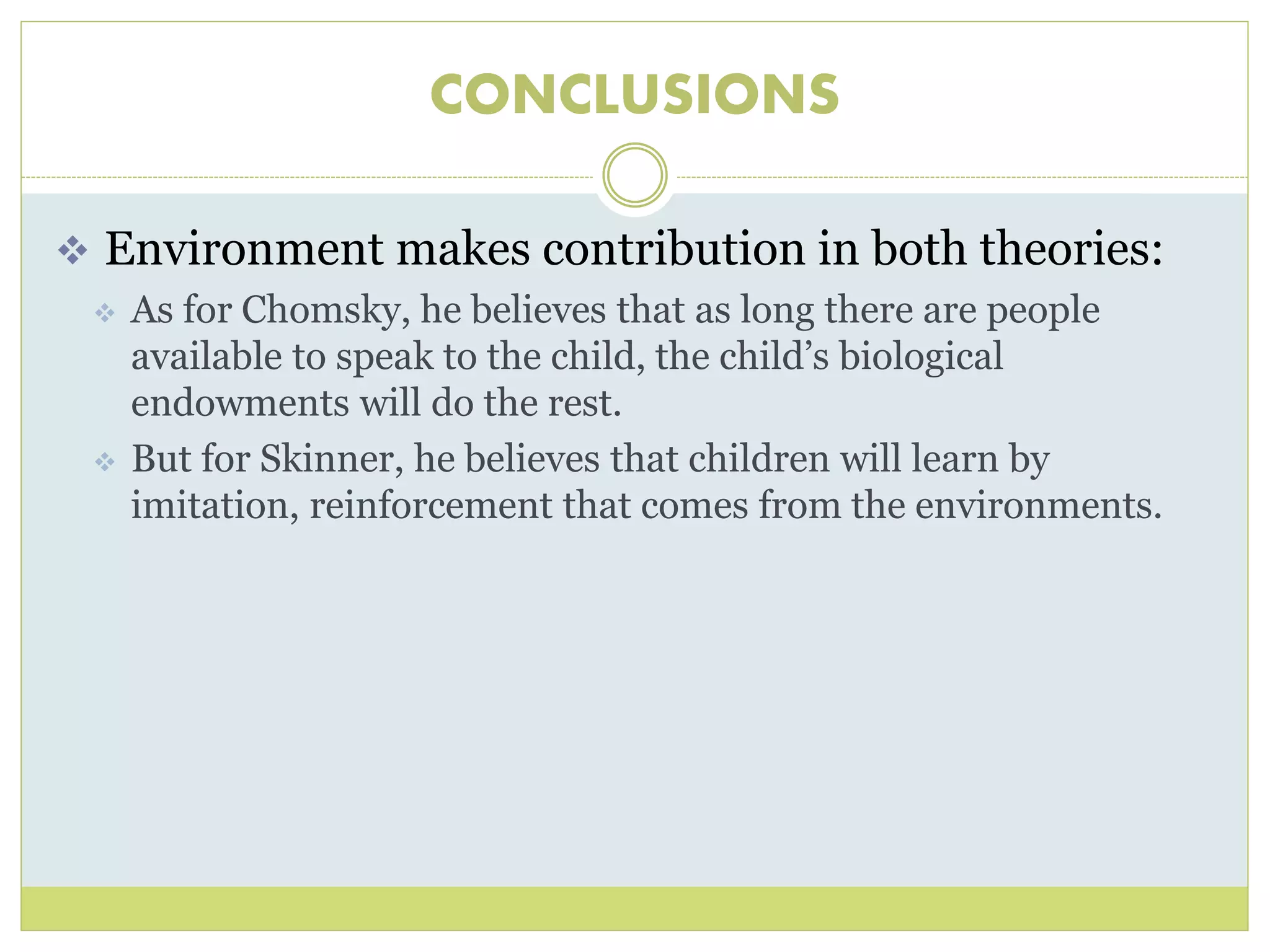 CONCLUSIONS 
 Environment makes contribution in both theories: 
 As for Chomsky, he believes that as long there are people 
available to speak to the child, the child’s biological 
endowments will do the rest. 
 But for Skinner, he believes that children will learn by 
imitation, reinforcement that comes from the environments. 
 