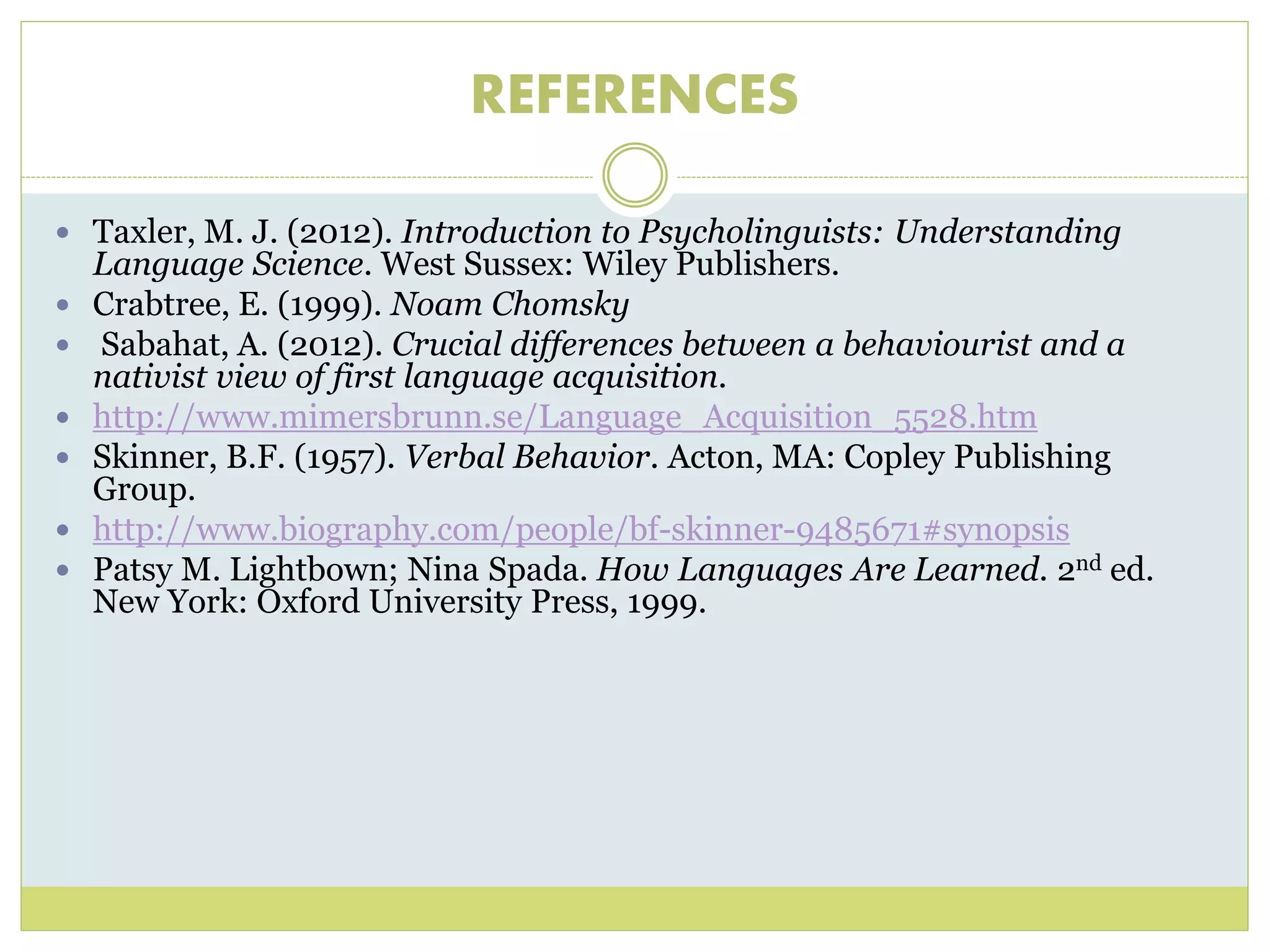 REFERENCES 
 Taxler, M. J. (2012). Introduction to Psycholinguists: Understanding 
Language Science. West Sussex: Wiley Publishers. 
 Crabtree, E. (1999). Noam Chomsky 
 Sabahat, A. (2012). Crucial differences between a behaviourist and a 
nativist view of first language acquisition. 
 http://www.mimersbrunn.se/Language_Acquisition_5528.htm 
 Skinner, B.F. (1957). Verbal Behavior. Acton, MA: Copley Publishing 
Group. 
 http://www.biography.com/people/bf-skinner-9485671#synopsis 
 Patsy M. Lightbown; Nina Spada. How Languages Are Learned. 2nd ed. 
New York: Oxford University Press, 1999. 
