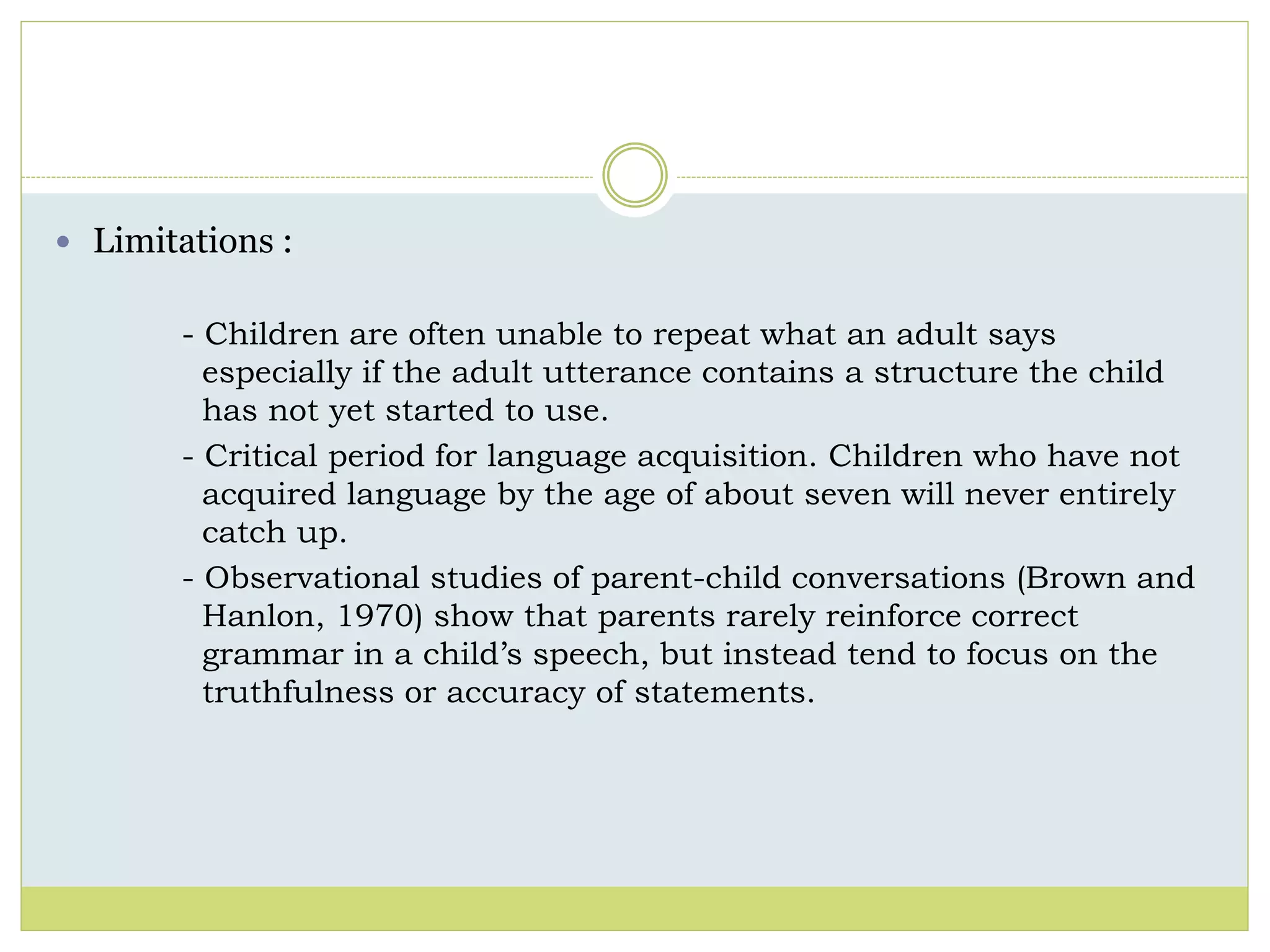  Limitations : 
- Children are often unable to repeat what an adult says 
especially if the adult utterance contains a structure the child 
has not yet started to use. 
- Critical period for language acquisition. Children who have not 
acquired language by the age of about seven will never entirely 
catch up. 
- Observational studies of parent-child conversations (Brown and 
Hanlon, 1970) show that parents rarely reinforce correct 
grammar in a child’s speech, but instead tend to focus on the 
truthfulness or accuracy of statements. 
 