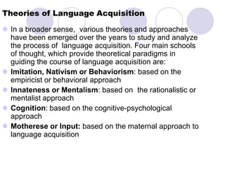 Theories of Language Acquisition
 In a broader sense, various theories and approaches
have been emerged over the years to study and analyze
the process of language acquisition. Four main schools
of thought, which provide theoretical paradigms in
guiding the course of language acquisition are:
 Imitation, Nativism or Behaviorism: based on the
empiricist or behavioral approach
 Innateness or Mentalism: based on the rationalistic or
mentalist approach
 Cognition: based on the cognitive-psychological
approach
 Motherese or Input: based on the maternal approach to
language acquisition
 