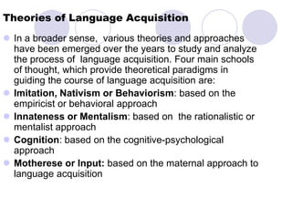 Theories of Language Acquisition
 In a broader sense, various theories and approaches
  have been emerged over the years to study and analyze
  the process of language acquisition. Four main schools
  of thought, which provide theoretical paradigms in
  guiding the course of language acquisition are:
 Imitation, Nativism or Behaviorism: based on the
  empiricist or behavioral approach
 Innateness or Mentalism: based on the rationalistic or
  mentalist approach
 Cognition: based on the cognitive-psychological
  approach
 Motherese or Input: based on the maternal approach to
  language acquisition
 