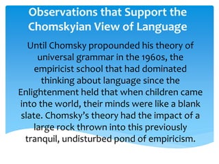 Observations that Support the 
Chomskyian View of Language 
Until Chomsky propounded his theory of 
universal grammar in the 1960s, the 
empiricist school that had dominated 
thinking about language since the 
Enlightenment held that when children came 
into the world, their minds were like a blank 
slate. Chomsky’s theory had the impact of a 
large rock thrown into this previously 
tranquil, undisturbed pond of empiricism. 
 