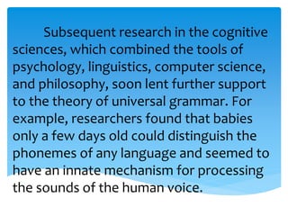 Subsequent research in the cognitive 
sciences, which combined the tools of 
psychology, linguistics, computer science, 
and philosophy, soon lent further support 
to the theory of universal grammar. For 
example, researchers found that babies 
only a few days old could distinguish the 
phonemes of any language and seemed to 
have an innate mechanism for processing 
the sounds of the human voice. 
 