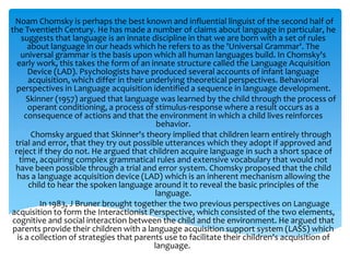 Noam Chomsky is perhaps the best known and influential linguist of the second half of 
the Twentieth Century. He has made a number of claims about language in particular, he 
suggests that language is an innate discipline in that we are born with a set of rules 
about language in our heads which he refers to as the 'Universal Grammar'. The 
universal grammar is the basis upon which all human languages build. In Chomsky's 
early work, this takes the form of an innate structure called the Language Acquisition 
Device (LAD). Psychologists have produced several accounts of infant language 
acquisition, which differ in their underlying theoretical perspectives. Behavioral 
perspectives in Language acquisition identified a sequence in language development. 
Skinner (1957) argued that language was learned by the child through the process of 
operant conditioning, a process of stimulus-response where a result occurs as a 
consequence of actions and that the environment in which a child lives reinforces 
behavior. 
Chomsky argued that Skinner's theory implied that children learn entirely through 
trial and error, that they try out possible utterances which they adopt if approved and 
reject if they do not. He argued that children acquire language in such a short space of 
time, acquiring complex grammatical rules and extensive vocabulary that would not 
have been possible through a trial and error system. Chomsky proposed that the child 
has a language acquisition device (LAD) which is an inherent mechanism allowing the 
child to hear the spoken language around it to reveal the basic principles of the 
language. 
In 1983, J Bruner brought together the two previous perspectives on Language 
acquisition to form the Interactionist Perspective, which consisted of the two elements, 
cognitive and social interaction between the child and the environment. He argued that 
parents provide their children with a language acquisition support system (LASS) which 
is a collection of strategies that parents use to facilitate their children's acquisition of 
language. 
 