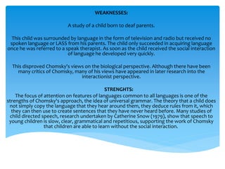WEAKNESSES: 
A study of a child born to deaf parents. 
This child was surrounded by language in the form of television and radio but received no 
spoken language or LASS from his parents. The child only succeeded in acquiring language 
once he was referred to a speak therapist. As soon as the child received the social interaction 
of language he developed very quickly. 
This disproved Chomsky's views on the biological perspective. Although there have been 
many critics of Chomsky, many of his views have appeared in later research into the 
interactionist perspective. 
STRENGHTS: 
The focus of attention on features of languages common to all languages is one of the 
strengths of Chomsky's approach, the idea of universal grammar. The theory that a child does 
not simply copy the language that they hear around them, they deduce rules from it, which 
they can then use to create sentences that they have never heard before. Many studies of 
child directed speech, research undertaken by Catherine Snow (1979), show that speech to 
young children is slow, clear, grammatical and repetitious, supporting the work of Chomsky 
that children are able to learn without the social interaction. 
 