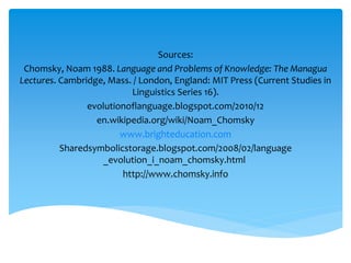 Sources: 
Chomsky, Noam 1988. Language and Problems of Knowledge: The Managua 
Lectures. Cambridge, Mass. / London, England: MIT Press (Current Studies in 
Linguistics Series 16). 
evolutionoflanguage.blogspot.com/2010/12 
en.wikipedia.org/wiki/Noam_Chomsky 
www.brighteducation.com 
Sharedsymbolicstorage.blogspot.com/2008/02/language 
_evolution_i_noam_chomsky.html 
http://www.chomsky.info 
 