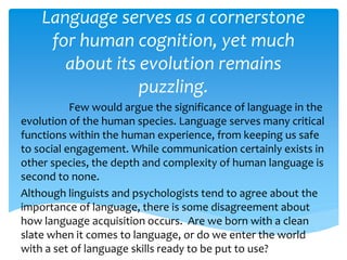 Language serves as a cornerstone 
for human cognition, yet much 
about its evolution remains 
puzzling. 
Few would argue the significance of language in the 
evolution of the human species. Language serves many critical 
functions within the human experience, from keeping us safe 
to social engagement. While communication certainly exists in 
other species, the depth and complexity of human language is 
second to none. 
Although linguists and psychologists tend to agree about the 
importance of language, there is some disagreement about 
how language acquisition occurs. Are we born with a clean 
slate when it comes to language, or do we enter the world 
with a set of language skills ready to be put to use? 
 