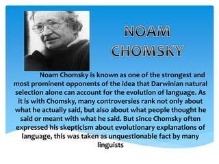 Noam Chomsky is known as one of the strongest and 
most prominent opponents of the idea that Darwinian natural 
selection alone can account for the evolution of language. As 
it is with Chomsky, many controversies rank not only about 
what he actually said, but also about what people thought he 
said or meant with what he said. But since Chomsky often 
expressed his skepticism about evolutionary explanations of 
language, this was taken as unquestionable fact by many 
linguists 
 