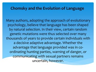 Chomsky and the Evolution of Language 
Many authors, adopting the approach of evolutionary 
psychology, believe that language has been shaped 
by natural selection. In their view, certain random 
genetic mutations were thus selected over many 
thousands of years to provide certain individuals with 
a decisive adaptive advantage. Whether the 
advantage that language provided was in co-ordinating 
hunting parties, warning of danger, or 
communicating with sexual partners remains 
uncertain, however. 
 
