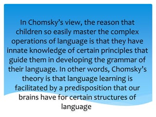 In Chomsky’s view, the reason that 
children so easily master the complex 
operations of language is that they have 
innate knowledge of certain principles that 
guide them in developing the grammar of 
their language. In other words, Chomsky’s 
theory is that language learning is 
facilitated by a predisposition that our 
brains have for certain structures of 
language. 
 