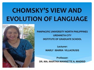 CHOMSKY’S VIEW AND 
EVOLUTION OF LANGUAGE 
PANPACIFIC UNIVERSITY NORTH PHILIPPINES 
URDANETA CITY 
INSTITUTE OF GRADUATE SCHOOL 
Lecturer: 
MARLY IBARRA VILLACRUSIS 
Professor: 
DR. MA. MARTHA MANNETTE A. MADRID 
 