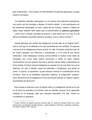 13
gran engendrador . Para Huarte, el entendimiento es potencia generativa y puede
producir conceptos.
Los filósofos naturales distinguieron en el hombre dos potencias generativas:
una común con los animales y plantas, el instinto natural, y otra participante con
las sustancias espirituales, es decir, propia del ser humano, creativo y dotado de
habla. Estos filósofos bien saben que el entendimiento es potencia generativa
...; tiene virtud y fuerzas naturales de producir y parir dentro de sí un hijo, al cual
llaman los filósofos naturales noticias o concepto, que es verbum mentis 5
.
Huarte distingue tres niveles del inteligencia: el más bajo es el ingenio dócil :
todo lo que hay en el intelecto le ha sido transmitido por los sentidos. El segundo
nivel es el de la inteligencia humana normal: con ella el hombre entiende el ser de
las cosas naturales, sus diferencia y propiedades, y el fin para el que fueron
ordenadas . Esta inteligencia humana normal permite al hombre crear miles de
conceptos que nunca antes habían escuchado a nadie, es decir, adquirir
conocimientos con sus propios recursos y generar nuevas ideas y expresarlas de
forma inédita. El tercer nivel de inteligencia es aquella con la cual dicen los que la
alcanzan, sin arte ni estudio, cosas tan delicadas y prodigiosas, que jamás se
vieron, ni oyeron, ni escribieron, ni para siempre vinieron en consideración de los
hombres". Esta es la verdadera capacidad creadora, la imaginación "poética",
fuera del alcance de la inteligencia normal que Huarte atribuye al "ingenio superior
acompañado de demencia".
Para Huarte la distinción entre el ingenio dócil y la inteligencia normal es la que
se da entre los animales y el hombre, esto es, aquellos carecen de la capacidad
creadora en el lenguaje, idea que retomará Descartes. Por ello, Huarte es
considerado su antecesor.
5
Huarte, Examen de ingenios para las ciencias, pág. 41, citado por Peregrín Otero en su obra
Introducción a la lingüística transformacional . Véase también en Chomsky: Lingüística cartesiana,
Ed. Gredos, Madrid, 1991, pág. 22.
 