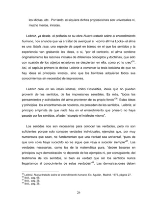 26
los idiotas, etc. Por tanto, ni siquiera dichas proposiciones son universales ni,
mucho menos, innatas.
Leibniz, ya desde el prefacio de su obra Nuevo tratado sobre el entendimiento
humano, nos anuncia que va a tratar de averiguar si -como afirma Locke- el alma
es una tábula rasa, una especie de papel en blanco en el que los sentidos y la
experiencia van grabando las ideas, o si, por el contrario, el alma contiene
originariamente las razones iniciales de diferentes conceptos y doctrinas, que sólo
con ocasión de los objetos exteriores se despiertan en ella, como yo lo creo 35
.
Así, el capítulo primero lo dedica Leibniz a comentar la tesis lockiana de que no
hay ideas ni principios innatos, sino que los hombres adquieren todos sus
conocimientos sin necesidad de impresiones.
Leibniz cree en las ideas innatas, como Descartes, ideas que no pueden
provenir de los sentidos, de las impresiones sensibles. Es más, todos los
pensamientos y actividades del alma provienen de su propio fondo 36
. Estas ideas
y principios los encontramos en nosotros, no proceden de los sentidos. Leibniz, al
principio empirista de que nada hay en el entendimiento que primero no haya
pasado por los sentidos, añade: excepto el intelecto mismo .
Los sentidos nos son necesarios para conocer las verdades, pero no son
suficientes porque solo conocen verdades individuales, ejemplos que, por muy
numerosos que sean, no fundamentan que una verdad sea universal, pues de
que una cosa haya sucedido no se sigue que vaya a suceder siempre 37
. Las
verdades necesarias, como las de la matemática pura, deben basarse en
principios cuya demostración no depende de los ejemplos ni, por consiguiente, del
testimonio de los sentidos, si bien es verdad que sin los sentidos nunca
llegaríamos al conocimiento de estas verdades 38
. Las demostraciones deben
35
Leibniz. Nuevo tratado sobre el entendimiento humano. Ed. Aguilar, Madrid, 1975, página 27.
36
Ibíd., pág. 66.
37
Ibíd., pág. 28.
38
Ibíd., pág. 28.
 