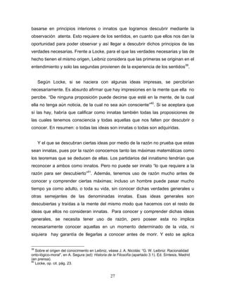 27
basarse en principios interiores o innatos que logramos descubrir mediante la
observación atenta. Esto requiere de los sentidos, en cuanto que ellos nos dan la
oportunidad para poder observar y así llegar a descubrir dichos principios de las
verdades necesarias. Frente a Locke, para el que las verdades necesarias y las de
hecho tienen el mismo origen, Leibniz considera que las primeras se originan en el
entendimiento y solo las segundas provienen de la experiencia de los sentidos39
.
Según Locke, si se naciera con algunas ideas impresas, se percibirían
necesariamente. Es absurdo afirmar que hay impresiones en la mente que ella no
percibe. De ninguna proposición puede decirse que esté en la mente, de la cual
ella no tenga aún noticia, de la cual no sea aún consciente 40
. Si se aceptara que
sí las hay, habría que calificar como innatas también todas las proposiciones de
las cuales tenemos consciencia y todas aquellas que nos falten por descubrir o
conocer. En resumen: o todas las ideas son innatas o todas son adquiridas.
Y el que se descubran ciertas ideas por medio de la razón no prueba que estas
sean innatas, pues por la razón conocemos tanto las máximas matemáticas como
los teoremas que se deducen de ellas. Los partidarios del innatismo tendrían que
reconocer a ambos como innatos. Pero no puede ser innato lo que requiere a la
razón para ser descubierto 41
. Además, tenemos uso de razón mucho antes de
conocer y comprender ciertas máximas; incluso un hombre puede pasar mucho
tiempo ya como adulto, o toda su vida, sin conocer dichas verdades generales u
otras semejantes de las denominadas innatas. Esas ideas generales son
descubiertas y traídas a la mente del mismo modo que hacemos con el resto de
ideas que ellos no consideran innatas. Para conocer y comprender dichas ideas
generales, se necesita tener uso de razón, pero poseer esta no implica
necesariamente conocer aquellas en un momento determinado de la vida, ni
siquiera hay garantía de llegarlas a conocer antes de morir. Y esto se aplica
39
Sobre el origen del conocimiento en Leibniz, véase J. A. Nicolás: G. W. Leibniz: Racionalidad
onto-lógico-moral , en A. Segura (ed): Historia de la Filosofía (apartado 3.1). Ed. Síntesis, Madrid
(en prensa).
40
Locke, op. cit. pág. 23.
 