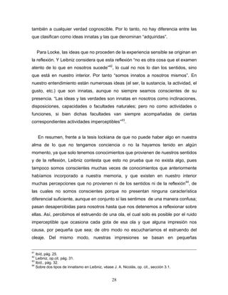 28
también a cualquier verdad cognoscible. Por lo tanto, no hay diferencia entre las
que clasifican como ideas innatas y las que denominan adquiridas .
Para Locke, las ideas que no proceden de la experiencia sensible se originan en
la reflexión. Y Leibniz considera que esta reflexión no es otra cosa que el examen
atento de lo que en nosotros sucede 42
, lo cual no nos lo dan los sentidos, sino
que está en nuestro interior. Por tanto somos innatos a nosotros mismos . En
nuestro entendimiento están numerosas ideas (el ser, la sustancia, la actividad, el
gusto, etc.) que son innatas, aunque no siempre seamos conscientes de su
presencia. Las ideas y las verdades son innatas en nosotros como inclinaciones,
disposiciones, capacidades o facultades naturales; pero no como actividades o
funciones, si bien dichas facultades van siempre acompañadas de ciertas
correspondientes actividades imperceptibles 43
.
En resumen, frente a la tesis lockiana de que no puede haber algo en nuestra
alma de lo que no tengamos conciencia o no la hayamos tenido en algún
momento, ya que solo tenemos conocimientos que provienen de nuestros sentidos
y de la reflexión, Leibniz contesta que esto no prueba que no exista algo, pues
tampoco somos conscientes muchas veces de conocimientos que anteriormente
habíamos incorporado a nuestra memoria, y que existen en nuestro interior
muchas percepciones que no provienen ni de los sentidos ni de la reflexión44
, de
las cuales no somos conscientes porque no presentan ninguna característica
diferencial suficiente, aunque en conjunto sí las sentimos de una manera confusa;
pasan desapercibidas para nosotros hasta que nos detenemos a reflexionar sobre
ellas. Así, percibimos el estruendo de una ola, el cual solo es posible por el ruido
imperceptible que ocasiona cada gota de esa ola y que alguna impresión nos
causa, por pequeña que sea; de otro modo no escucharíamos el estruendo del
oleaje. Del mismo modo, nuestras impresiones se basan en pequeñas
41
Ibíd, pág. 25.
42
Leibniz, op.cit. pág. 31.
43
Ibíd., pág. 32.
44
Sobre dos tipos de innatismo en Leibniz, véase J. A. Nicolás, op. cit., sección 3.1.
 
