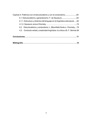 4
Capítulo 4. Polémica con el estructuralismo y con el conductismo.......................65
4.1. Estructuralismo y generativismo: F. de Saussure..............................64
4.1.1. Estructura y dinámica del lenguaje en la lingüística estructural......64
4.1.2. Saussure versus Chomsky ...74
4.2. Estructuralismo y conductismo: L. Bloomfield frente a Chomsky....79
4.3. Conducta verbal y creatividad lingüística: la crítica a B. F. Skinner.84
Conclusiones....................................................................................................... 91
Bibliografía............................................................................................................96
 