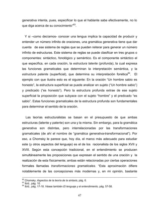 47
generativa intenta, pues, especificar lo que el hablante sabe efectivamente, no lo
que diga acerca de su conocimiento 83
.
Y si como decíamos- conocer una lengua implica la capacidad de producir y
entender un número infinito de oraciones, una gramática generativa tiene que dar
cuenta de ese sistema de reglas que se pueden reiterar para generar un número
infinito de estructuras. Este sistema de reglas se puede clasificar en tres grupos o
componentes: sintáctico, fonológico y semántico. Es el componente sintáctico el
que especifica, en cada oración, la estructura latente (profunda), la cual expresa
las funciones gramaticales que determinan la interpretación semántica, y la
estructura patente (superficial), que determina su interpretación fonética84
. El
ejemplo con que ilustra esto es el siguiente: En la oración Un hombre sabio es
honesto , la estructura superficial se puede analizar en sujeto ( Un hombre sabio )
y predicado ( es honesto ). Pero la estructura profunda extrae de ese sujeto
superficial la proposición que subyace con el sujeto hombre y el predicado es
sabio . Estas funciones gramaticales de la estructura profunda son fundamentales
para determinar el sentido de la oración.
Las teorías estructuralistas se basan en el presupuesto de que ambas
estructuras (latente y patente) son una y la misma. Sin embargo, para la gramática
generativa son distintas, pero interrelacionadas por las transformaciones
gramaticales (de ahí el nombre de gramática generativa-transformacional ). Por
eso, a Chomsky le parece que, hoy día, el marco más adecuado para estudiar
este (y otros aspectos del lenguaje) es el de los racionalista de los siglos XVII y
XVIII. Según esta concepción tradicional, en el entendimiento se producen
simultáneamente las proposiciones que expresan el sentido de una oración y la
realización de esta físicamente; ambas están relacionadas por ciertas operaciones
formales llamadas transformaciones gramaticales. Esta aproximación difiere
notablemente de las concepciones más modernas y, en mi opinión, bastante
82
Chomsky. Aspectos de la teoría de la sintaxis, pág. 6.
83
Ibíd., pág. 10.
84
Ibíd., pág. 17-18. Véase también El lenguaje y el entendimiento, pág. 57-58.
 
