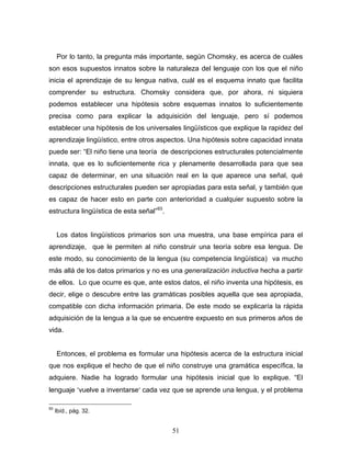 51
Por lo tanto, la pregunta más importante, según Chomsky, es acerca de cuáles
son esos supuestos innatos sobre la naturaleza del lenguaje con los que el niño
inicia el aprendizaje de su lengua nativa, cuál es el esquema innato que facilita
comprender su estructura. Chomsky considera que, por ahora, ni siquiera
podemos establecer una hipótesis sobre esquemas innatos lo suficientemente
precisa como para explicar la adquisición del lenguaje, pero sí podemos
establecer una hipótesis de los universales lingüísticos que explique la rapidez del
aprendizaje lingüístico, entre otros aspectos. Una hipótesis sobre capacidad innata
puede ser: El niño tiene una teoría de descripciones estructurales potencialmente
innata, que es lo suficientemente rica y plenamente desarrollada para que sea
capaz de determinar, en una situación real en la que aparece una señal, qué
descripciones estructurales pueden ser apropiadas para esta señal, y también que
es capaz de hacer esto en parte con anterioridad a cualquier supuesto sobre la
estructura lingüística de esta señal 93
.
Los datos lingüísticos primarios son una muestra, una base empírica para el
aprendizaje, que le permiten al niño construir una teoría sobre esa lengua. De
este modo, su conocimiento de la lengua (su competencia lingüística) va mucho
más allá de los datos primarios y no es una generalización inductiva hecha a partir
de ellos. Lo que ocurre es que, ante estos datos, el niño inventa una hipótesis, es
decir, elige o descubre entre las gramáticas posibles aquella que sea apropiada,
compatible con dicha información primaria. De este modo se explicaría la rápida
adquisición de la lengua a la que se encuentre expuesto en sus primeros años de
vida.
Entonces, el problema es formular una hipótesis acerca de la estructura inicial
que nos explique el hecho de que el niño construye una gramática específica, la
adquiere. Nadie ha logrado formular una hipótesis inicial que lo explique. El
lenguaje vuelve a inventarse cada vez que se aprende una lengua, y el problema
93
Ibíd., pág. 32.
 