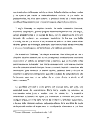 54
que la estructura del lenguaje es independiente de las facultades mentales innatas
y se aprende por medio de condicionamientos (Skinner) o por medio de
procedimientos, etc. Para estos autores, la propiedad innata de la mente solo la
constituyen los procedimientos y mecanismos para adquirir el conocimiento.
Y según Chomsky, es empirista también la teoría taxonómica (Saussure,
Bloomfield y seguidores), puesto que para determinar la gramática de una lengua,
aplican procedimientos a un cuerpo de datos, pero no especifican la forma del
lenguaje. Sin embargo, los universales lingüísticos, de los que nos habla
Chomsky, son los que nos dan el esquema que se aplica a los datos y determinan
la forma general de una lengua. Esta teoría sobre la naturaleza de las estructuras
y procesos mentales puede ser considerada una hipótesis racionalista.
De acuerdo con Chomsky, para llegar a entender cómo el lenguaje se usa o
adquiere, debemos abstraer para su estudio separado o independiente un sistema
cognoscitivo, un sistema de conocimientos y creencias, que se desarrolla en los
primeros años de la infancia y que opera en concurrencia recíproca con muchos
otros factores determinando los tipos de comportamiento lingüístico accesibles a la
observación; para introducir un término técnico, debemos aislar y estudiar el
sistema de la competencia lingüística, que está en la base del comportamiento y lo
fundamente, pero que no se realiza de un modo directo o simple en el
comportamiento 99
.
La gramática universal o teoría general del lenguaje sería, por tanto, una
propiedad innata del entendimiento. Dicha teoría engloba los principios ya
mencionados antes junto a muchos otros del mismo tipo, y especifica
determinado subsistema de reglas que constituyen el armazón estructural de
cualquier lengua, así como cierto número de condiciones, formales y sustanciales,
a las que debe obedecer cualquier elaboración ulterior de la gramática. La teoría
de la gramática universal proporciona, por consiguiente, el esquema al que tiene
99
Chomsky. El lenguaje y el entendimiento, pág. 21-22.
 