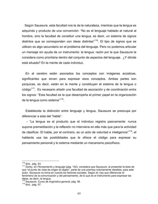 65
Según Saussure, esta facultad nos la da la naturaleza, mientras que la lengua es
adquirida y producto de una convención: No es el lenguaje hablado el natural al
hombre, sino la facultad de constituir una lengua, es decir, un sistema de signos
distintos que se corresponden con ideas distintas 116
. El tipo de signos que se
utilicen es algo secundario en el problema del lenguaje. Pero no podemos articular
un mensaje sin ayuda de un instrumento: la lengua, razón por la que Saussure la
considera como prioritaria dentro del conjunto de aspectos del lenguaje. ¿Y dónde
está situada? En la mente de cada individuo.
En el cerebro están asociados los conceptos con imágenes acústicas,
significantes que sirven para expresar esos conceptos. Ambas partes son
psíquicas, es decir, están en la mente y constituyen el sistema de la lengua o
código117
. Es necesario añadir una facultad de asociación y de coordinación entre
los signos: Esta facultad es la que desempeña el primer papel en la organización
de la lengua como sistema 118
.
Establecida la distinción entre lenguaje y lengua, Saussure se preocupa por
diferenciar a esta del habla :
- La lengua es el producto que el individuo registra pasivamente: nunca
supone premeditación y la reflexión no interviene en ella más que para la actividad
de clasificar. El habla, por el contrario, es un acto de voluntad e inteligencia 119
; el
hablante usa las posibilidades que le ofrece el código para expresar su
pensamiento personal y lo externa mediante un mecanismo psicofísico.
116
Ibíd., pág. 53.
117
Gorky, en Pensamiento y lenguaje (pág. 142), considera que Saussure, al presentar la tesis de
que el punto de vista da origen al objeto , parte de una premisa notoriamente idealista; para este
autor, Saussure no toma en cuenta los factores sociales. Según él, hay que diferenciar el
fenómeno de la comunicación y del pensamiento, de lo que es el instrumento para expresar las
ideas, es decir, la lengua.
118
Saussure. Curso de lingüística general, pág. 56.
119
Ibíd., pág. 57.
 
