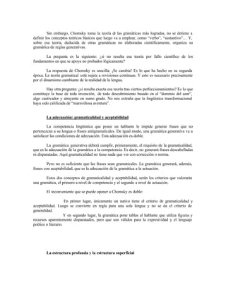 Sin embargo, Chomsky toma la teoría de las gramáticas más logradas, no se detiene a
definir los conceptos teóricos básicos que luego va a emplear, como “verbo”, “sustantivo”… Y,
sobre esa teoría, deducida de otras gramáticas no elaboradas científicamente, organiza su
gramática de reglas generativas.
La pregunta es la siguiente: ¿si no resulta esa teoría por fallo científico de los
fundamentos en que se apoya no probados lógicamente?
La respuesta de Chomsky es sencilla: ¡Se cambia! Es lo que ha hecho en su segunda
época. La teoría gramatical está sujeta a revisiones continuas. Y esto es necesario precisamente
por el dinamismo cambiante de la realidad de la lengua.
Hay otra pregunta: ¿si resulta exacta esa teoría tras ciertos perfeccionamientos? Es lo que
constituye la base de toda invención, de todo descubrimiento basado en el “dominio del azar”,
algo cautivador y atrayente en sumo grado. No nos extraña que la lingüística transformacional
haya sido calificada de “maravillosa aventura”.
La adecuación: gramaticalidad y aceptabilidad
La competencia lingüística que posee un hablante le impide generar frases que no
pertenezcan a su lengua o frases antigramaticales. De igual modo, una gramática generativa va a
satisfacer las condiciones de adecuación. Esta adecuación es doble.
La gramática generativa deberá cumplir, primeramente, el requisito de la gramaticalidad,
que es la adecuación de la gramática a la competencia. Es decir, no generará frases descabelladas
ni disparatadas. Aquí gramaticalidad no tiene nada que ver con corrección o norma.
Pero no es suficiente que las frases sean gramaticales. La gramática generará, además,
frases con aceptabilidad, que es la adecuación de la gramática a la actuación.
Estos dos conceptos de gramaticalidad y aceptabilidad, serán los criterios que valorarán
una gramática, el primero a nivel de competencia y el segundo a nivel de actuación.
El inconveniente que se puede oponer a Chomsky es doble:
En primer lugar, únicamente un nativo tiene el criterio de gramaticalidad y
aceptabilidad. Luego se convierte en regla para una sola lengua y no se da el criterio de
generalidad.
Y en segundo lugar, la gramática pone tablas al hablante que utiliza figuras y
recursos aparentemente disparatados, pero que son válidos para la expresividad y el lenguaje
poético o literario.
La estructura profunda y la estructura superficial
 