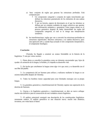 a) base: conjunto de reglas que generan las estructuras profundas. Está
compuesta por:
• Un componente categorial o conjunto de reglas reescriturales que
definen las relaciones gramaticales de los elementos de una cadena
discursiva.
• Y por un lexicón, especie de diccionario en el que los términos se
definen por un conjunto acabados de rasgos selectivos que aportan
una información semántica y gramatical. Estos rasgos entran en el
proceso generativo después de haber desarrollado las reglas del
componente categorial, al cual se le otorga una interpretación
semántica.
b) las transformaciones: reglas que van a convertir las estructuras profundas en
estructuras superficiales. Decimos estructura y no cadena discursiva, pues
esta aparecerá sólo y cuando haya actuado el otro componente interpretativo,
el componente fonológico.
Conclusión
Chomsky ha llegado a construir un avance formidable en la historia de la
lingüística. Y esto por varias razones:
1.- Hasta ahora se concebía la gramática como un elemento encorsetador que, lejos de
ayudar a la actuación de la lengua, la frenaba y le impedía su desarrollo vital.
2.- Ha hecho que concibamos la lengua como algo vivo que crece y se desarrolla con el
uso libre del pueblo.
3.- La competencia del ser humano para utilizar y realizarse mediante la lengua es un
axioma indiscutible después de Chomsky.
4.- Todos los hombres tienen capacidad para crear ilimitados mensajes con su propia
lengua.
5.- La gramática generativa y transformacional de Chomsky supone una superación de la
doctrina de Saussure.
6.- Gracias a la lingüística generativa y transformacional, se abre un nuevo enfoque
mucho más definitivo para la consecución de una verdadera ciencia lingüística.
7.- El análisis estructural consiguió una descripción de los constituyentes lingüísticos
meramente estático. El análisis generativo es una situación nueva: mucho más dinámica,
inventora, con vistas hacia el futuro.
-------------------------------------------------------------------
 