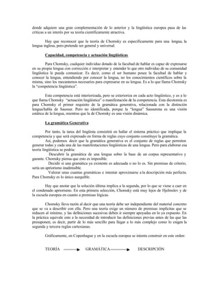 donde adquiere una gran complementación de lo anterior y la lingüística europea pasa de las
críticas a un interés por su teoría científicamente atractiva.
Hay que reconocer que la teoría de Chomsky es específicamente para una lengua, la
lengua inglesa, pero pretende ser general y universal.
Capacidad, competencia y actuación lingüísticas
Para Chomsky, cualquier individuo dotado de la facultad de hablar es capaz de expresarse
en su propia lengua con corrección e interpretar y entender lo que otro individuo de su comunidad
lingüística le pueda comunicar. Es decir, como el ser humano posee la facultad de hablar y
conocer la lengua, entendiendo por conocer la lengua, no los conocimientos científicos sobre la
misma, sino los mecanismos necesarios para expresarse en su lengua. Es a lo que llama Chomsky
la “competencia lingüística”.
Esta competencia está interiorizada, pero se exterioriza en cada acto lingüístico, y es a lo
que llama Chomsky “actuación lingüística” o manifestación de la competencia. Esta dicotomía es
para Chomsky el primer requisito de la gramática generativa, relacionada con la distinción
lengua/habla de Saussur. Pero no identificada, porque la “lengua” Sausurena es una visión
estática de la lengua, mientras que la de Chomsky es una visión dinámica.
La gramática Generativa
Por tanto, la tarea del lingüista consistirá en hallar el sistema práctico que implique la
competencia y que será expresado en forma de reglas cuyo conjunto constituye la gramática.
Así, podemos decir que la gramática generativa es el conjunto de reglas que permiten
generar todas y cada una de las manifestaciones lingüísticas de una lengua. Pero para elaborar esa
teoría lingüística se podría:
Descubrir la gramática de una lengua sobre la base de un corpus representativo y
garante. Chomsky piensa que esto es imposible.
Decidir si una gramática ya existente es adecuada o no lo es. Sin premisas de criterio,
sería un apriorismo inadmisible.
Valorar unas cuantas gramáticas e intentar aproximarse a la descripción más perfecta.
Para Chomsky es lo único asequible.
Hay que anotar que la solución última implica a la segunda, por lo que se viene a caer en
el condenado apriorismo. En esta primera selección, Chomsky está muy lejos de Hjelmslev y de
la escuela europea en cuanto a premisas lógicas.
Chomsky lleva razón al decir que una teoría debe ser independiente del material concreto
que se va a describir con ella. Pero una teoría exige un número de premisas implícitas que se
reducen al mínimo, y las definiciones sucesivas deben ir siempre apoyadas en lo ya expuesto. En
la práctica equivale esto a la necesidad de introducir las definiciones previas antes de las que las
presuponen; es decir, partir de lo más sencillo para llegar a lo más complejo como lo exigen la
segunda y tercera reglas cartesianas.
Gráficamente, en Copenhague y en la escuela europea se intenta construir en este orden:
TEORÍA GRAMÁTICA DESCRIPCIÓN
 