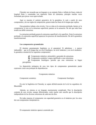 Chomsky nos recuerda que un lenguaje es un conjunto finito o infinito de frases, todas de
longitud finita y construidas con repertorio finito de elementos, principio muchas veces
formulado pero pocas veces aprovechado.
Aquí se muestra el carácter generativo de la gramática, la cual, a partir de unos
componentes y de sus reglas de composición, genera todas las frases de la lengua que explica.
Esta gramática trabaja a dos niveles. Uno se sitúa en la estructura profunda, latente en la
competencia; el otro en la estructura superficial, patente en la actuación. De ahí que toda frase
tendrá esa doble estructura.
La estructura profunda genera la estructura superficial o de superficie. Entre la estructura
profunda y la estructura superficial aparecen los procesos de transformación. De ahí la gramática
transformacional.
Los componentes gramaticales
El dominio genuinamente lingüístico es el gramatical. Si admitimos – y parece
indiscutible – que en la lengua hay un nivel fonológico, un nivel sintáctico y un nivel semántico,
la gramática constará de los siguientes componentes:
a) Componente sintáctico: primordial y generador de estructuras.
b) Componente semántico: asigna significado a esas estructuras.
c) Componente fonológico: permite que esas estructuras se hagan
perceptibles.
La disposición jerárquica de esos tres tipos de componentes gramaticales puede
expresarse como una jerarquía de dependencias:
Componente sintáctico
Componente semántico Componente fonológico
En esto la lingüística de Chomsky se separa definitivamente de la de los seguidores de
Bloomfield.
Además, un sistema es un lenguaje enormemente complicado. Pero la descripción
conjunta de esos niveles, aunque diferenciados, serán mucho más sencilla que la descripción
independiente de las diversas estructuras de cada uno de ellos.
De todas maneras el componente con capacidad generativa es el sintáctico por: los otros
dos son componentes interpretativos.
El componente sintáctico aparece construido por:
 