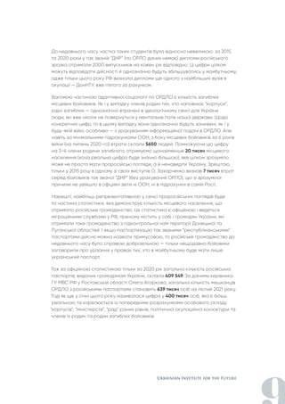 До недавнього часу частка таких студентів була відносно невеликою: за 2015
та 2020 роки у так званій “ДНР” (по ОРЛО даних немає) дипломи російського
зразка отримали 2000 випускників на кожен рік відповідно. Ці цифри цілком
можуть відповідати дійсності й однозначно будуть збільшуватись у майбутньому,
адже тільки цього року РФ визнала дипломи ще одного з найбільших вузів в
окупації — ДонНТУ, вже п'ятого за рахунком.
Вагомою частиною адаптивної соціології по ОРДЛО є кількість загиблих
місцевих бойовиків. Як і у випадку членів родин тих, хто наповнює “корпуси”,
рідні загиблих — однозначно втрачені в ідеологічному сенсі для України
люди, які вже ніколи не повернуться у ментальне поле нашої держави. Щодо
конкретних цифр, то в цьому випадку вони однозначно будуть занижені, як і у
будь-якій війні, особливо — з урахуванням інформаційної подачі в ОРДЛО. Але
навіть за мінімальними підрахунками ООН, з боку місцевих бойовиків за 6 років
війни (на липень 2020-го) втрати склали 5650 людей. Помножуючи цю цифру
на 3-4 члени родини загиблого, отримуємо щонайменше 20 тисяч місцевого
населення (хоча реальна цифра буде значно більшою), яке цілком зрозуміло
може не просто мати проросійські погляди, а й ненавидіти Україну. Зрештою,
тільки у 2015 році в одному зі своїх виступів О. Захарченко визнав 7 тисяч втрат
серед бойовиків так званої “ДНР” (без урахування ОРЛО), що зі зрозумілої
причини не увійшло в офіційні звіти ні ООН, ні в підрахунки в самій Росії.
Нарешті, найбільш репрезентативною у сенсі проросійських поглядів буде
та частина статистики, яка демонструє кількість місцевого населення, що
отримало російське громадянство. Ця статистика є офіційною і ведеться
міграційними службами у РФ, причому містить у собі і громадян України, які
отримали таке громадянство з підконтрольної нам території Донецької та
Луганської областей. І якщо паспортизацію так званими “республіканськими”
паспортами дійсно можна назвати примусовою, то російське громадянство до
недавнього часу було справою добровільною — тільки нещодавно бойовики
заговорили про урізання у правах тих, хто в майбутньому буде мати лише
український паспорт.
Тож за офіційною статистикою тільки за 2020 рік загальна кількість російських
паспортів, виданих громадянам України, склала 409 549. За даними керівника
ГУ МВС РФ у Ростовській області Олега Агаркова, загальна кількість мешканців
ОРДЛО з російськими паспортами становить 639 тисяч осіб на лютий 2021 року.
Тоді як ще у січні цього року називалася цифра у 400 тисяч осіб, яка є більш
реальною та корелюється із попередніми розрахунками особового складу
“корпусів”, “міністерств”, “рад” різних рівнів, політичної окупаційної кон'юктури та
членів їх родин та родин загиблих бойовиків.
 
