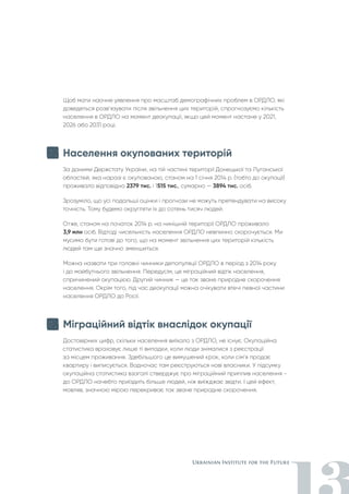 Щоб мати наочне уявлення про масштаб демографічних проблем в ОРДЛО, які
доведеться розв’язувати після звільнення цих територій, спрогнозуємо кількість
населення в ОРДЛО на момент деокупації, якщо цей момент настане у 2021,
2026 або 2031 році.
Населення окупованих територій
За даними Держстату України, на тій частині території Донецької та Луганської
областей, яка наразі є окупованою, станом на 1 січня 2014 р. (тобто до окупації)
проживало відповідно 2379 тис. і 1515 тис., сумарно — 3894 тис. осіб.
Зрозуміло, що усі подальші оцінки і прогнози не можуть претендувати на високу
точність. Тому будемо округляти їх до сотень тисяч людей.
Отже, станом на початок 2014 р. на нинішній території ОРДЛО проживало
3,9 млн осіб. Відтоді чисельність населення ОРДЛО невпинно скорочується. Ми
мусимо бути готові до того, що на момент звільнення цих територій кількість
людей там ще значно зменшиться.
Можна назвати три головні чинники депопуляції ОРДЛО в період з 2014 року
і до майбутнього звільнення. Передусім, це міграційний відтік населення,
спричинений окупацією. Другий чинник — це так зване природне скорочення
населення. Окрім того, під час деокупації можна очікувати втечі певної частини
населення ОРДЛО до Росії.
Міграційний відтік внаслідок окупації
Достовірних цифр, скільки населення виїхало з ОРДЛО, не існує. Окупаційна
статистика враховує лише ті випадки, коли люди знімалися з реєстрації
за місцем проживання. Здебільшого це вимушений крок, коли сім’я продає
квартиру і виписується. Водночас там реєструються нові власники. У підсумку
окупаційна статистика взагалі стверджує про міграційний приплив населення -
до ОРДЛО начебто приїздить більше людей, ніж виїжджає звідти. І цей ефект,
мовляв, значною мірою перекриває так зване природне скорочення.
 