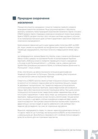 Природне скорочення
населення
Різницю між кількістю народжених і кількістю померлих прийнято називати
природним приростом населення. Якщо ця різниця від’ємна, її абсолютну
величину називають також природним скороченням населення. Однак стосовно
ОРДЛО вживати термін «природне скорочення населення» можна лише умовно.
Адже в ОРДЛО сам факт окупації і його численні негативні наслідки є штучною
(а не природною) причиною дуже суттєвого додаткового зростання смертності і
скорочення народжуваності.
Красномовним свідченням цього є дані «держслужби статистики ДНР» за 2020
рік, згідно з якими на окупованій частині Донеччини смертність майже у 4 рази
перевищує народжуваність. Настільки поганого співвідношення немає ніде у
світі.
Це підтверджується і даними Держстату України, згідно з якими в усій Донецькій
області (тобто сумарно на окупованій Росією та контрольованій Україною
території) у 2020 році кількість померлих перевищила кількість народжених
у 3,4 рази, в усій Луганській області — у 3,8 рази, тоді як у мирних регіонах
України (без урахування окупованого Криму та напівокупованих Донеччини та
Луганщини) — лише у 2 рази.
Отже, чітко бачимо, що війна спричинила погіршення демографічних
тенденцій на Донеччині та Луганщині. Причому особливо різке погіршення
спостерігається саме на окупованій території.
Смертність в ОРДЛО зростає через суттєве погіршення ситуації в медицині
та екології на тлі стрімкого падіння рівня життя населення. Більшість лікарів,
як державних і муніципальних, так і приватних медичних установ виїхали
на контрольовану Україною територію. Зараз медустанови обслуговують в
першу чергу або й виключно контингент окупаційних військ. При цьому значно
погіршилося постачання аптек і медустанов ліками і медикаментами, які до
того ж різко подорожчали. У свою чергу, лікарі, що залишились на окупованих
територіях, підвищили розцінки на свої послуги у багато разів. І місцеві жителі
нічого не можуть з цим вдіяти, оскільки конкуренція в медичній сфері наразі
практично відсутня. Тож в умовах закриття багатьох промислових підприємств
дедалі більша частина людей не здатна забезпечити собі необхідні ліки і
медичне обслуговування, так само як і нормальне харчування.
Водночас народжуваність падає, по-перше, через міграційний відтік молоді. А
по-друге, через те, що та молодь, яка залишилася в ОРДЛО, не має впевненості
у завтрашньому дні. Вона боїться створювати сім’ї і особливо боїться заводити
дітей, бо не бачить для них позитивних перспектив.
 