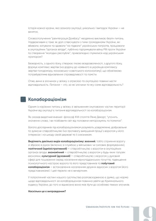 Історія кожної країни, яка зазнала окупації, унікальна. І випадок України — не
виняток.
Словосполучення “реінтеграція Донбасу” неодмінно викликає безліч питань.
Надважливим є таке: як далі співіснувати з тими громадянами України, які
вбивали, катували та здавали “на підвали” українських патріотів, працювали
в окупаційних “органах влади”, публічно підтримували війну РФ проти України
та створення “молодих республік”, привселюдно глумилися над українським
прапором?
Безкарність, з одного боку, створює ілюзію вседозволеності, з другого боку,
формує комплекс жертви (на додачу до наявного в українців комплексу
жертви голодомору, московсько-совєтського колоніалізму), що обов'язково
потребуватиме відновлення справедливості та помсти.
Отже, винні в злочинах у зв'язку з агресією та окупацією повинні нести
відповідальність. Питання — хто, за які злочини та яку саме відповідальність?
Колабораціонізм
Одним із наріжних питань у зв'язку зі звільненням окупованих частин території
України від окупації є питання відповідальності за колабораціонізм.
Як сказав видатний вчений і філософ ХVII століття Рене Декарт, “уточніть
значення слова, і ви позбавите світ від половини непорозумінь та помилок”.
Багато дослідників під колабораціонізмом розуміють усвідомлене, добровільне
та зумисне співробітництво (на противагу вимушеній праці) з ворогом у його
інтересах і на шкоду своїй державі та її союзникам.
Виділяють декілька видів колабораціонізму: воєнний, тобто сприяння ворогу
зі зброєю в руках (включно зі службою у військових чи силових формуваннях),
політичний (адміністративний) — співробітництво з ворогом в окупаційних
органах влади, економічний — співробітництво з ворогом у будь-яких галузях
економіки, культурний (духовний) — співробітництво з ворогом у духовній
сфері для поширення серед населення вірнопідданських почуттів, підвищення
психологічного настрою ворога та його представників та побутовий
колабораціонізм — встановлення населенням дружніх відносин з ворогом (його
представниками). І цей перелік не є вичерпним.
У патріотичній частині нашого суспільства розповсюдженою є думка, що норма
щодо відповідальності за колабораціонізм повинна увійти до Кримінального
кодексу України, до того ж віднесена вона має бути до особливо тяжких злочинів.
Наскільки це є виправданим?
 